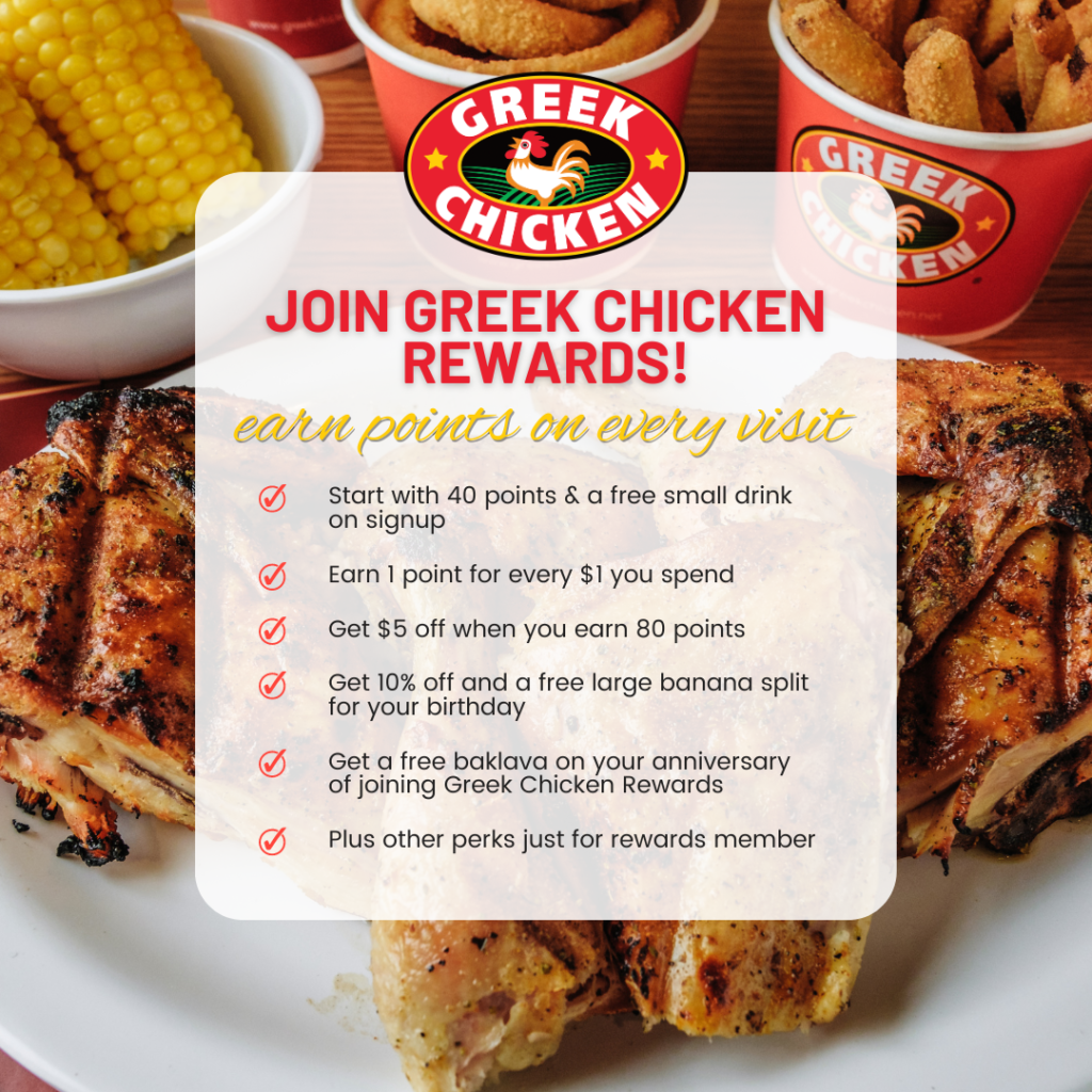 Join Greek Chicken Rewards! Start with 40 points and a free small drink at signup. Earn 1 point for every $1 you spend. Get $5 off when you earn 80 points. Get 10% off and a free large banana split for your birthday. Get a free baklava on your anniversary of joining Greek Chicken Rewards. Plus other perks just for rewards members. 